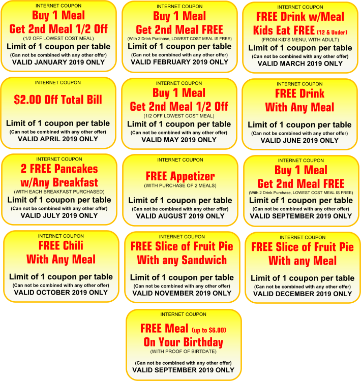 INTERNET COUPON  Buy 1 Meal  Get 2nd Meal 1/2 Off (1/2 OFF LOWEST COST MEAL)  Limit of 1 coupon per table (Can not be combined with any other offer)  VALID JANUARY 2019 ONLY  INTERNET COUPON  Buy 1 Meal  Get 2nd Meal FREE  (With 2 Drink Purchase, LOWEST COST MEAL IS FREE) Limit of 1 coupon per table  (Can not be combined with any other offer) VALID FEBRUARY 2019 ONLY  INTERNET COUPON  FREE Drink w/Meal Kids Eat FREE (12 & Under)  (FROM KID�S MENU, WITH ADULT) Limit of 1 coupon per table  (Can not be combined with any other offer) VALID MARCH 2019 ONLY  INTERNET COUPON    $2.00 Off Total Bill      Limit of 1 coupon per table (Can not be combined with any other offer)  VALID APRIL 2019 ONLY  INTERNET COUPON  Buy 1 Meal  Get 2nd Meal 1/2 Off (1/2 OFF LOWEST COST MEAL)  Limit of 1 coupon per table (Can not be combined with any other offer)  VALID MAY 2019 ONLY  INTERNET COUPON  FREE Drink  With Any Meal       Limit of 1 coupon per table (Can not be combined with any other offer)  VALID JUNE 2019 ONLY  INTERNET COUPON  2 FREE Pancakes w/Any Breakfast  (WITH EACH BREAKFAST PURCHASED) Limit of 1 coupon per table  (Can not be combined with any other offer) VALID JULY 2019 ONLY  INTERNET COUPON    FREE Appetizer  (WITH PURCHASE OF 2 MEALS) Limit of 1 coupon per table  (Can not be combined with any other offer) VALID AUGUST 2019 ONLY  INTERNET COUPON  Buy 1 Meal  Get 2nd Meal FREE  (With 2 Drink Purchase, LOWEST COST MEAL IS FREE) Limit of 1 coupon per table  (Can not be combined with any other offer) VALID SEPTEMBER 2019 ONLY  INTERNET COUPON  FREE Chili  With Any Meal         Limit of 1 coupon per table (Can not be combined with any other offer)  VALID OCTOBER 2019 ONLY  INTERNET COUPON  FREE Slice of Fruit Pie With any Sandwich        Limit of 1 coupon per table (Can not be combined with any other offer)  VALID NOVEMBER 2019 ONLY  INTERNET COUPON  FREE Slice of Fruit Pie With any Meal        Limit of 1 coupon per table (Can not be combined with any other offer)  VALID DECEMBER 2019 ONLY  INTERNET COUPON  FREE Meal (up to $6.00) On Your Birthday  (WITH PROOF OF BIRTDATE)    (Can not be combined with any other offer) VALID SEPTEMBER 2019 ONLY