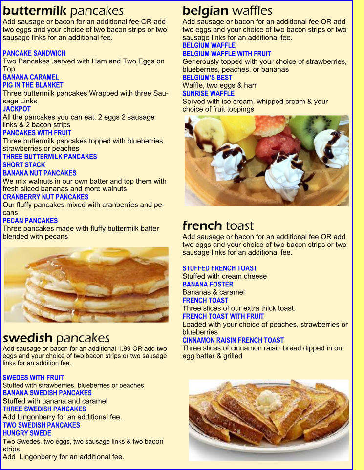 buttermilk pancakes  Add sausage or bacon for an additional fee OR add two eggs and your choice of two bacon strips or two sausage links for an additional fee.   PANCAKE SANDWICH     Two Pancakes ,served with Ham and Two Eggs on Top   BANANA CARAMEL   PIG IN THE BLANKET  Three buttermilk pancakes Wrapped with three Sau-sage Links   JACKPOT   All the pancakes you can eat, 2 eggs 2 sausage  links & 2 bacon strips   PANCAKES WITH FRUIT    Three buttermilk pancakes topped with blueberries, strawberries or peaches   THREE BUTTERMILK PANCAKES   SHORT STACK   BANANA NUT PANCAKES    We mix walnuts in our own batter and top them with fresh sliced bananas and more walnuts   CRANBERRY NUT PANCAKES    Our fluffy pancakes mixed with cranberries and pe-cans   PECAN PANCAKES    Three pancakes made with fluffy buttermilk batter blended with pecans   swedish pancakes  Add sausage or bacon for an additional 1.99 OR add two eggs and your choice of two bacon strips or two sausage links for an addition fee.   SWEDES WITH FRUIT    Stuffed with strawberries, blueberries or peaches  BANANA SWEDISH PANCAKES  Stuffed with banana and caramel   THREE SWEDISH PANCAKES   Add Lingonberry for an additional fee. TWO SWEDISH PANCAKES   HUNGRY SWEDE    Two Swedes, two eggs, two sausage links & two bacon strips.   Add  Lingonberry for an additional fee. belgian waffles  Add sausage or bacon for an additional fee OR add two eggs and your choice of two bacon strips or two sausage links for an additional fee. BELGIUM WAFFLE   BELGIUM WAFFLE WITH FRUIT    Generously topped with your choice of strawberries, blueberries, peaches, or bananas   BELGIUM�S BEST    Waffle, two eggs & ham   SUNRISE WAFFLE   Served with ice cream, whipped cream & your  choice of fruit toppings   french toast  Add sausage or bacon for an additional fee OR add  two eggs and your choice of two bacon strips or two  sausage links for an additional fee.   STUFFED FRENCH TOAST  Stuffed with cream cheese   BANANA FOSTER   Bananas & caramel                                                             FRENCH TOAST    Three slices of our extra thick toast.   FRENCH TOAST WITH FRUIT    Loaded with your choice of peaches, strawberries or blueberries   CINNAMON RAISIN FRENCH TOAST    Three slices of cinnamon raisin bread dipped in our  egg batter & grilled