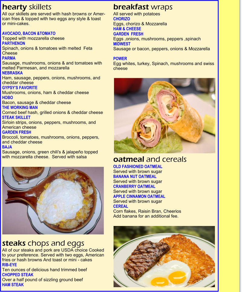 hearty skillets  All our skillets are served with hash browns or Amer-ican fries & topped with two eggs any style & toast  or mini-cakes.    AVOCADO, BACON &TOMATO   Topped with mozzarella cheese   PARTHENON  Spinach, onions & tomatoes with melted  Feta Cheese   PARMA   Sausage, mushrooms, onions & and tomatoes with melted Parmesan, and mozzarella   NEBRASKA   Ham, sausage, peppers, onions, mushrooms, and cheddar cheese   GYPSY�S FAVORITE    Mushrooms, onions, ham & cheddar cheese  HOBO    Bacon, sausage & cheddar cheese   THE WORKING MAN    Corned beef hash, grilled onions & cheddar cheese   STEAK SKILLET    Sirloin strips, onions, peppers, mushrooms, and American cheese   GARDEN FRESH    Broccoli, tomatoes, mushrooms, onions, peppers, and cheddar cheese   BAJA    Sausage, onions, green chili's & jalape�o topped  with mozzarella cheese.  Served with salsa   steaks chops and eggs  All of our steaks and pork are USDA choice Cooked to your preference. Served with two eggs, American fries or hash browns And toast or mini - cakes  RIB-EYE    Ten ounces of delicious hand trimmed beef  CHOPPED STEAK    Over a half pound of sizzling ground beef   HAM STEAK   breakfast wraps  All served with potatoes CHORIZO   Eggs, chorizo & Mozzarella   HAM & CHEESE   GARDEN  FRESH  Eggs ,onions, mushrooms, peppers ,spinach   MIDWEST  Sausage or bacon, peppers, onions & Mozzarella   POWER  Egg whites, turkey, Spinach, mushrooms and swiss  cheese                                                                                                   oatmeal and cereals OLD FASHIONED OATMEAL  Served with brown sugar   BANANA NUT OATMEAL  Served with brown sugar  CRANBERRY OATMEAL  Served with brown sugar   APPLE CINNAMON OATMEAL  Served with brown sugar   CEREAL  Corn flakes, Raisin Bran, Cheerios  Add banana for an additional fee.