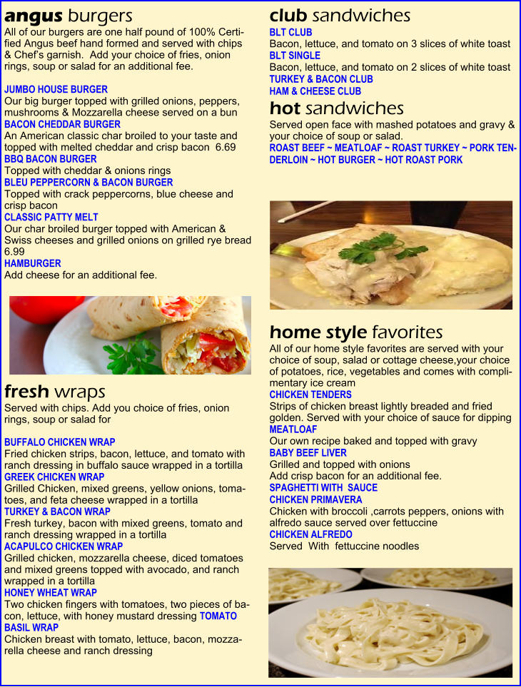 angus burgers  All of our burgers are one half pound of 100% Certi-fied Angus beef hand formed and served with chips  & Chef�s garnish.  Add your choice of fries, onion  rings, soup or salad for an additional fee.    JUMBO HOUSE BURGER  Our big burger topped with grilled onions, peppers, mushrooms & Mozzarella cheese served on a bun   BACON CHEDDAR BURGER      An American classic char broiled to your taste and topped with melted cheddar and crisp bacon  6.69  BBQ BACON BURGER   Topped with cheddar & onions rings  BLEU PEPPERCORN & BACON BURGER    Topped with crack peppercorns, blue cheese and  crisp bacon   CLASSIC PATTY MELT   Our char broiled burger topped with American &  Swiss cheeses and grilled onions on grilled rye bread  6.99  HAMBURGER    Add cheese for an additional fee.  fresh wraps  Served with chips. Add you choice of fries, onion rings, soup or salad for    BUFFALO CHICKEN WRAP  Fried chicken strips, bacon, lettuce, and tomato with ranch dressing in buffalo sauce wrapped in a tortilla   GREEK CHICKEN WRAP    Grilled Chicken, mixed greens, yellow onions, toma-toes, and feta cheese wrapped in a tortilla  TURKEY & BACON WRAP    Fresh turkey, bacon with mixed greens, tomato and ranch dressing wrapped in a tortilla   ACAPULCO CHICKEN WRAP    Grilled chicken, mozzarella cheese, diced tomatoes and mixed greens topped with avocado, and ranch wrapped in a tortilla   HONEY WHEAT WRAP  Two chicken fingers with tomatoes, two pieces of ba-con, lettuce, with honey mustard dressing TOMATO BASIL WRAP  Chicken breast with tomato, lettuce, bacon, mozza-rella cheese and ranch dressing   club sandwiches  BLT CLUB  Bacon, lettuce, and tomato on 3 slices of white toast   BLT SINGLE  Bacon, lettuce, and tomato on 2 slices of white toast   TURKEY & BACON CLUB     HAM & CHEESE CLUB    hot sandwiches  Served open face with mashed potatoes and gravy & your choice of soup or salad.   ROAST BEEF ~ MEATLOAF ~ ROAST TURKEY ~ PORK TEN-DERLOIN ~ HOT BURGER ~ HOT ROAST PORK  home style favorites  All of our home style favorites are served with your choice of soup, salad or cottage cheese,your choice of potatoes, rice, vegetables and comes with compli-mentary ice cream   CHICKEN TENDERS  Strips of chicken breast lightly breaded and fried golden. Served with your choice of sauce for dipping   MEATLOAF      Our own recipe baked and topped with gravy  BABY BEEF LIVER      Grilled and topped with onions   Add crisp bacon for an additional fee. SPAGHETTI WITH  SAUCE   CHICKEN PRIMAVERA  Chicken with broccoli ,carrots peppers, onions with alfredo sauce served over fettuccine  CHICKEN ALFREDO  Served  With  fettuccine noodles